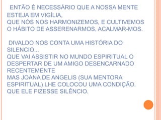 ENTÃO É NECESSÁRIO QUE A NOSSA MENTE ESTEJA EM VIGÍLIA, QUE NÓS NOS HARMONIZEMOS, E CULTIVEMOS O HÁBITO DE ASSERENARMOS, ACALMAR-MOS.  DIVALDO NOS CONTA UMA HISTÓRIA DO SILENCIO... QUE VAI ASSISTIR NO MUNDO ESPIRITUAL O DESPERTAR DE UM AMIGO DESENCARNADO RECENTEMENTE MAS JOANA DE ANGELIS (SUA MENTORA ESPIRITUAL) LHE COLOCOU UMA CONDIÇÃO. QUE ELE FIZESSE SILÊNCIO. 