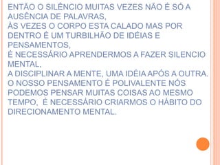 ENTÃO O SILÊNCIO MUITAS VEZES NÃO É SÓ A AUSÊNCIA DE PALAVRAS, ÀS VEZES O CORPO ESTA CALADO MAS POR DENTRO É UM TURBILHÃO DE IDÉIAS E PENSAMENTOS, É NECESSÁRIO APRENDERMOS A FAZER SILENCIO MENTAL, A DISCIPLINAR A MENTE, UMA IDÉIA APÓS A OUTRA. O NOSSO PENSAMENTO É POLIVALENTE NÓS PODEMOS PENSAR MUITAS COISAS AO MESMO TEMPO,  É NECESSÁRIO CRIARMOS O HÁBITO DO DIRECIONAMENTO MENTAL.   