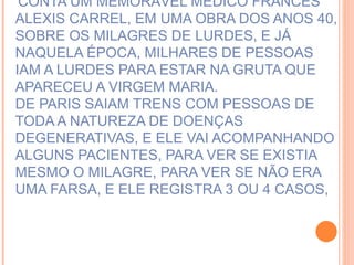 CONTA UM MEMORÁVEL MÉDICO FRANCÊS ALEXIS CARREL, EM UMA OBRA DOS ANOS 40, SOBRE OS MILAGRES DE LURDES, E JÁ NAQUELA ÉPOCA, MILHARES DE PESSOAS IAM A LURDES PARA ESTAR NA GRUTA QUE APARECEU A VIRGEM MARIA. DE PARIS SAIAM TRENS COM PESSOAS DE TODA A NATUREZA DE DOENÇAS DEGENERATIVAS, E ELE VAI ACOMPANHANDO ALGUNS PACIENTES, PARA VER SE EXISTIA MESMO O MILAGRE, PARA VER SE NÃO ERA UMA FARSA, E ELE REGISTRA 3 OU 4 CASOS,  