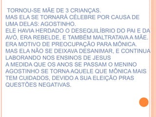 TORNOU-SE MÃE DE 3 CRIANÇAS. MAS ELA SE TORNARÁ CÉLEBRE POR CAUSA DE UMA DELAS: AGOSTINHO. ELE HAVIA HERDADO O DESEQUILÍBRIO DO PAI E DA AVÓ, ERA REBELDE, E TAMBÉM MALTRATAVA A MÃE. ERA MOTIVO DE PREOCUPAÇÃO PARA MÔNICA. MAS ELA NÃO SE DEIXAVA DESANIMAR, E CONTINUA LABORANDO NOS ENSINOS DE JESUS A MEDIDA QUE OS ANOS SE PASSAM O MENINO AGOSTINHO SE TORNA AQUELE QUE MÔNICA MAIS TEM CUIDADOS, DEVIDO A SUA ELEIÇÃO PRAS QUESTÕES NEGATIVAS. 