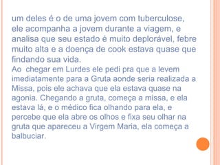 um deles é o de uma jovem com tuberculose, ele acompanha a jovem durante a viagem, e analisa que seu estado é muito deplorável, febre muito alta e a doença de cook estava quase que findando sua vida.  Ao  chegar em Lurdes ele pedi pra que a levem imediatamente para a Gruta aonde seria realizada a Missa, pois ele achava que ela estava quase na agonia. Chegando a gruta, começa a missa, e ela estava lá, e o médico fica olhando para ela, e percebe que ela abre os olhos e fixa seu olhar na gruta que apareceu a Virgem Maria, ela começa a balbuciar. 