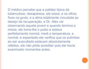O médico percebe que a palidez típica da tuberculose, desaparece, ela tosse, e os olhos fixos na gruta, e a alma totalmente vinculada ao desejo da recuperação, e Dr. Alex vai observando aquela jovem e quando termina a missa, ele toma-lhe o pulso e estava perfeitamente normal, medi a temperatura, e normal, e espantado ele verifica que os pulmões ao ser auscultado estavam absolutamente refeitos, ele não pôde acreditar pois ele havia examinado momentos antes. 