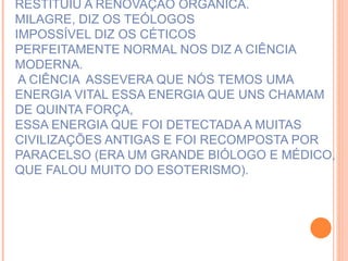 E A PRECE HAVIA SIDO UM MECANISMO QUE RESTITUIU A RENOVAÇÃO ORGÂNICA. MILAGRE, DIZ OS TEÓLOGOS IMPOSSÍVEL DIZ OS CÉTICOS PERFEITAMENTE NORMAL NOS DIZ A CIÊNCIA MODERNA.  A CIÊNCIA  ASSEVERA QUE NÓS TEMOS UMA ENERGIA VITAL ESSA ENERGIA QUE UNS CHAMAM DE QUINTA FORÇA,  ESSA ENERGIA QUE FOI DETECTADA A MUITAS CIVILIZAÇÕES ANTIGAS E FOI RECOMPOSTA POR PARACELSO (ERA UM GRANDE BIÓLOGO E MÉDICO, QUE FALOU MUITO DO ESOTERISMO).  