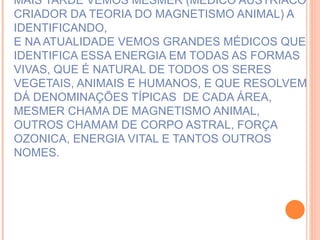 MAIS TARDE VEMOS MESMER (MÉDICO AUSTRÍACO CRIADOR DA TEORIA DO MAGNETISMO ANIMAL) A IDENTIFICANDO, E NA ATUALIDADE VEMOS GRANDES MÉDICOS QUE IDENTIFICA ESSA ENERGIA EM TODAS AS FORMAS VIVAS, QUE É NATURAL DE TODOS OS SERES VEGETAIS, ANIMAIS E HUMANOS, E QUE RESOLVEM DÁ DENOMINAÇÕES TÍPICAS  DE CADA ÁREA, MESMER CHAMA DE MAGNETISMO ANIMAL, OUTROS CHAMAM DE CORPO ASTRAL, FORÇA OZONICA, ENERGIA VITAL E TANTOS OUTROS NOMES. 