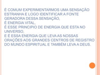 É COMUM EXPERIMENTARMOS UMA SENSAÇÃO ESTRANHA E LOGO IDENTIFICAR A FONTE GERADORA DESSA SENSAÇÃO, É ENERGIA VITAL, É ESSE PRINCIPIO DE ENERGIA QUE ESTA NO UNIVERSO, E É ESSA ENERGIA QUE LEVA AS NOSSAS ORAÇÕES AOS GRANDES CENTROS DE REGISTRO DO MUNDO ESPIRITUAL E TAMBÉM LEVA A DEUS. 