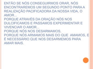 ENTÃO SE NÓS CONSEGUIRMOS ORAR, NÓS ENCONTRAREMOS UM SEGUNDO PONTO PARA A REALIZAÇÃO PACIFICADORA DA NOSSA VIDA, O AMOR... PORQUE ATRAVÉS DA ORAÇÃO NÓS NOS DULCIFICAMOS E PASSAMOS EXPERIMENTAR E VIVENCIAR O AMOR...  PORQUE NÓS NOS DESARMAMOS, PORQUE NÓS ARMAMOS MAIS DO QUE  AMAMOS, E É NECESSÁRIO QUE NOS DESARMEMOS PARA AMAR MAIS. 