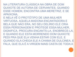 NA LITERATURA CLÁSSICA NA OBRA DE DOM QUIXOTE DE AUTORIA DE CERVANTES, QUANDO ESSE HOMEM, ENCONTRA UMA MERETRIZ, E SE APAIXONA,  E NELA VÊ O PROTÓTIPO DE UMA MULHER VIRTUOSA, AQUELA MADONA ENCANTADORA E BELA QUE NÃO ERA, NO SEU DELÍRIO ELE CRIA ESSA PERSONAGEM E PROTEGE ESSA MULHER, DIGNIFICA, PROCURA ENCANTÁ-LA, ENOBRECE-LA, E QUANDO ELE ESTA MORRENDO DOM QUIXOTE PEDI PRA QUE ELA VENHA ESTAR COM ELE, E QUANDO ELA CHEGA ELE A CHAMA DE DULCINEA, E FALA, QUE ELA É A VIRGEM MAIS CASTA DE TODA A 