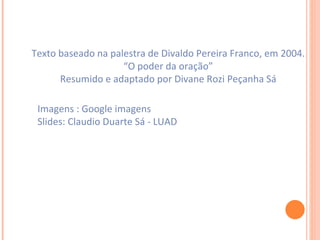 Texto baseado na palestra de Divaldo Pereira Franco, em 2004. “ O poder da oração” Resumido e adaptado por Divane Rozi Peçanha Sá Imagens : Google imagens Slides: Claudio Duarte Sá - LUAD 