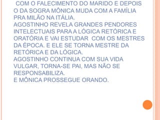 COM O FALECIMENTO DO MARIDO E DEPOIS O DA SOGRA MÔNICA MUDA COM A FAMÍLIA PRA MILÃO NA ITÁLIA. AGOSTINHO REVELA GRANDES PENDORES INTELECTUAIS PARA A LÓGICA RETÓRICA E ORATÓRIA E VAI ESTUDAR  COM OS MESTRES DA ÉPOCA. E ELE SE TORNA MESTRE DA RETÓRICA E DA LÓGICA.  AGOSTINHO CONTINUA COM SUA VIDA VULGAR, TORNA-SE PAI, MAS NÃO SE RESPONSABILIZA.  E MÔNICA PROSSEGUE ORANDO.   