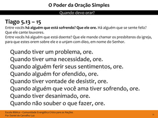 O Poder da Oração Simples
                                               Quando devo orar?

Tiago 5.13 – 15
Entre vocês há alguém que está sofrendo? Que ele ore. Há alguém que se sente feliz?
Que ele cante louvores.
Entre vocês há alguém que está doente? Que ele mande chamar os presbíteros da igreja,
para que estes orem sobre ele e o unjam com óleo, em nome do Senhor.

    Quando tiver um problema, ore.
    Quando tiver uma necessidade, ore.
    Quando alguém ferir seus sentimentos, ore.
    Quando alguém for ofendido, ore.
    Quando tiver vontade de desistir, ore.
    Quando alguém que você ama tiver sofrendo, ore.
    Quando tiver desanimado, ore.
    Quando não souber o que fazer, ore.
Escola Bíblica – Comunidade Evangélica Cristo para as Nações
Por Daniel de Carvalho Luz                                                              11
 