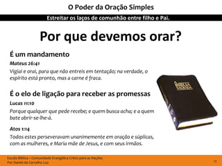 O Poder da Oração Simples
                        Estreitar os laços de comunhão entre filho e Pai.


                    Por que devemos orar?
 É um mandamento
 Mateus 26:41
 Vigiai e orai, para que não entreis em tentação; na verdade, o
 espírito está pronto, mas a carne é fraca.

 É o elo de ligação para receber as promessas
 Lucas 11:10
 Porque qualquer que pede recebe; e quem busca acha; e a quem
 bate abrir-se-lhe-á.

 Atos 1:14
 Todos estes perseveravam unanimemente em oração e súplicas,
 com as mulheres, e Maria mãe de Jesus, e com seus irmãos.

Escola Bíblica – Comunidade Evangélica Cristo para as Nações
Por Daniel de Carvalho Luz                                                  12
 