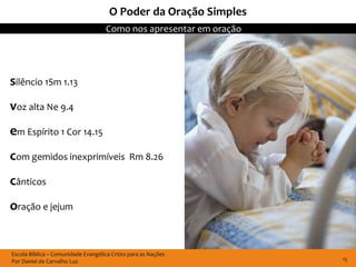 O Poder da Oração Simples
                                    Como nos apresentar em oração




silêncio 1Sm 1.13
voz alta Ne 9.4
em Espírito 1 Cor 14.15
com gemidos inexprimíveis                     Rm 8.26

cânticos
oração e jejum


Escola Bíblica – Comunidade Evangélica Cristo para as Nações
Por Daniel de Carvalho Luz                                          15
 