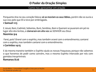 O Poder da Oração Simples
                                    Como nos apresentar em oração


Porquanto Ana no seu coração falava; só se moviam os seus lábios, porém não se ouvia a
sua voz; pelo que Eli a teve por embriagada.
1 Samuel 1:13
E Jesuá, Bani, Cadmiel, Sebanias, Buni, Serebias, Bani e Quenani se puseram em pé no
lugar alto dos levitas, e clamaram em alta voz ao SENHOR seu Deus
Neemias 9:4
Farei, pois? Orarei com o espírito, mas também orarei com o entendimento; cantarei
com o espírito, mas também cantarei com o entendimento.
1 Coríntios 14:15
E da mesma maneira também o Espírito ajuda as nossas fraquezas; porque não sabemos
o que havemos de pedir como convém, mas o mesmo Espírito intercede por nós com
gemidos inexprimíveis
Romanos 8:26


Escola Bíblica – Comunidade Evangélica Cristo para as Nações
Por Daniel de Carvalho Luz                                                             16
 