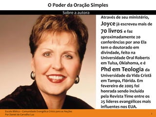 O Poder da Oração Simples
                                                   Sobre a autora
                                                                    Através de seu ministério,
                                                                    Joyce já escreveu mais de
                                                                    70 livros e faz
                                                                    aproximadamente 20
                                                                    conferências por ano Ela
                                                                    tem o doutorado em
                                                                    divindade, feito na
                                                                    Universidade Oral Roberts
                                                                    em Tulsa, Oklahoma, e é
                                                                    Phd em Teologia da
                                                                    Universidade da Vida Cristã
                                                                    em Tampa, Flórida. Em
                                                                    fevereiro de 2005 foi
                                                                    honrada sendo incluída
                                                                    pela Revista Time entre os
                                                                    25 líderes evangélicos mais
                                                                    influentes nos EUA.
Escola Bíblica – Comunidade Evangélica Cristo para as Nações
Por Daniel de Carvalho Luz                                                                       2
 