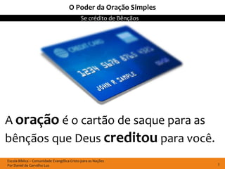 O Poder da Oração Simples
                                             Se crédito de Bênçãos




A oração é o cartão de saque para as
bênçãos que Deus creditou para você.
Escola Bíblica – Comunidade Evangélica Cristo para as Nações
Por Daniel de Carvalho Luz                                           3
 