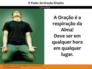 O Poder da Oração Simples
                                                       Livro Vivo



                                                                     A Oração é a
                                                                    respiração da
                                                                        Alma!
                                                                     Deve ser em
                                                                    qualquer hora
                                                                     em qualquer
                                                                        lugar.

Escola Bíblica – Comunidade Evangélica Cristo para as Nações
Por Daniel de Carvalho Luz                                                          4
 