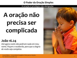 O Poder da Oração Simples
                                   A oração é privilégio não obrigação



  A oração não
   precisa ser
   complicada
João 16.24
Até agora vocês não pediram nada em meu
nome. Peçam e receberão, para que a alegria
de vocês seja completa.

 Escola Bíblica – Comunidade Evangélica Cristo para as Nações
 Por Daniel de Carvalho Luz                                              6
 