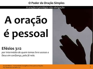 O Poder da Oração Simples
                                   A oração é privilégio não obrigação




 A oração
 é pessoal
Efésios 3:12
por intermédio de quem temos livre acesso a
Deus em confiança, pela fé nele.


 Escola Bíblica – Comunidade Evangélica Cristo para as Nações
 Por Daniel de Carvalho Luz                                              8
 