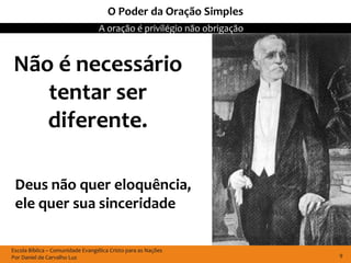 O Poder da Oração Simples
                                  A oração é privilégio não obrigação



Não é necessário
   tentar ser
   diferente.

 Deus não quer eloquência,
 ele quer sua sinceridade

Escola Bíblica – Comunidade Evangélica Cristo para as Nações
Por Daniel de Carvalho Luz                                              9
 