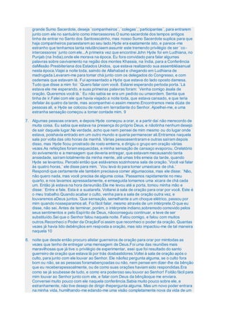 grande Sumo Sacerdote, deseja `companheiros´, `colegas´,`participantes´, para entrarem
junto com ele no santuário como intercessores.O sumo sacerdote dos tempos antigos
tinha de entrar no Santo dos Santossozinho, mas nosso Sumo Sacerdote suplica para que
haja companheiros paraestarem ao seu lado.Hyde era exatamente isto, e parece-me
estranho que tenhamos tanta relutânciaem assumir este tremendo privilégio de ser `co-
intercessores´ junto com ele...A primeira vez que encontrei John Hyde foi em Ludhiana, no
Punjab (na Índia),onde ele morava na época. Eu fora convidado para falar algumas
palavras sobre oavivamento na região dos montes Khassia, na Índia, para a Conferência
daMissão Presbiteriana dos Estados Unidos, que estava realizando sua assembléiaanual
nesta época.Viajei a noite toda, saindo de Allahabad e chegando em Ludhiana de
madrugada.Levaram-me para tomar chá junto com os delegados do Congresso, e com
osdemais que estavam lá. Fui apresentado a Hyde que estava do lado oposto damesa.
Tudo que disse a mim foi: `Quero falar com você. Estarei esperando pertoda porta.´Lá
estava ele me esperando, e suas primeiras palavras foram: `Venha comigo àsala de
oração. Queremos você lá.´ Eu não sabia se era um pedido ou umaordem. Sentia que
tinha de ir.Falei com ele que havia viajado a noite toda, que estava cansado, e que teria
defalar às quatro da tarde, mas acompanhei-o assim mesmo.Encontramos meia dúzia de
pessoas ali, e Hyde se colocou de rosto em terradiante do Senhor. Ajoelhei-me, e uma
estranha sensação começou a tomar contade mim. 9
7. Algumas pessoas oraram, e depois Hyde começou a orar, e a partir daí não merecordo de
muita coisa. Eu sabia que estava na presença do próprio Deus, e nãotinha nenhum desejo
de sair daquele lugar.Na verdade, acho que nem pensei de mim mesmo ou do lugar onde
estava, poishavia entrado em um outro mundo e queria permanecer ali.Entramos naquela
sala por volta das oito horas da manhã. Várias pessoasentraram e outras saíram depois
disso, mas Hyde ficou prostrado de rosto emterra, e dirigiu o grupo em oração várias
vezes.As refeições foram esquecidas, e minha sensação de cansaço evaporou. Orelatório
do avivamento e a mensagem que deveria entregar, que estavam mecausando tanta
ansiedade, saíram totalmente da minha mente, até umas três emeia da tarde, quando
Hyde se levantou. Percebi então que estávamos sozinhosna sala de oração.`Você vai falar
às quatro horas,´ ele disse para mim. `Vou levá-lo para tomar umaxícara de chá.´
Respondi que certamente ele também precisava comer algumacoisa, mas ele disse: `Não,
não quero nada, mas você precisa de alguma coisa.´Passamos rapidamente no meu
quarto, e nos lavamos apressadamente, e emseguida tomamos uma xícara de chá cada
um. Então já estava na hora dareunião.Ele me levou até a porta, tomou minha mão e
disse: `Entre e fale. Esta é a suatarefa. Voltarei à sala de oração para orar por você. Este é
o meu trabalho.Quando acabar o culto, venha para a sala de oração outra vez, e
louvaremos aDeus juntos.´Que sensação, semelhante a um choque elétrico, passou por
mim quando nosseparamos ali. Foi fácil falar, mesmo através de um intérprete.O que eu
disse, não sei. Antes de terminar, porém, o intérprete indiano,sobremodo comovido pelos
seus sentimentos e pelo Espírito de Deus, nãoconseguiu continuar, e teve de ser
substituído.Sei que o Senhor falou naquela noite. Falou comigo, e falou com muitos
outros.Reconheci o Poder da OraçãoFoi assim que reconheci o poder da oração. Quantas
vezes já havia lido debênçãos em resposta a oração, mas isto impactou-me de tal maneira
naquela 10
8. noite que desde então procuro alistar guerreiros de oração para orar por mimtodas as
vezes que tenho de entregar uma mensagem de Deus.Foi uma das reuniões mais
maravilhosas que já tive o privilégio de experimentar, esei que foi resultado do santo
guerreiro de oração que estava lá por trás dosbastidores.Voltei à sala de oração após o
culto, para junto com ele louvar ao Senhor. Ele nãofez pergunta alguma, se o culto fora
bom ou não, se as pessoas foramabençoadas ou não, nem pensei em dizer-lhe da bênção
que eu receberapessoalmente, ou de como suas orações haviam sido respondidas.Era
como se já soubesse de tudo, e como era poderoso seu louvor ao Senhor! Foitão fácil para
mim louvar ao Senhor junto com ele, e falar com Deus da bênçãoque me enviara.
Conversei muito pouco com ele naquela conferência.Sabia muito pouco sobre ele, e
estranhamente, não tive desejo de dirigir-lhepergunta alguma. Mas um novo poder entrara
na minha vida, humilhando-me edando-me uma visão completamente nova da vida de um
 