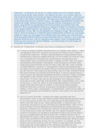 missionário, ou atémesmo da vida de um cristão.O ideal que me foi revelado naquela
época nunca se perdeu, pelo contrário, com opassar dos anos, há um anseio cada vez
mais profundo de atingi-lo.Conversei com alguns missionários sobre Hyde, e descobri que
antes muitos nãoo haviam compreendido, mas agora seus olhos estavam sendo abertos
ao fato deque este não era um obreiro comum, mas alguém especialmente revestido com
oespírito de oração, dado por Deus para a Índia para ensinar as pessoas a orar.Anos
depois, perguntei-lhe se naquela época ele havia percebido que osmissionários não
estavam a favor da quantidade de tempo que passava emoração.Com aquele sorriso doce
que eu jamais poderei esquecer, ele respondeu: `Ohsim, eu sabia, mas era porque não me
compreendiam, só isto. Não era intençãodeles ser antipáticos comigo.´Não pude detectar
nele um átomo de amargura. E realmente agora osmissionários já falavam da suas longas
vigílias de oração com aprovação.Provavelmente Hyde não passou uma noite dormindo
durante aquela primeiraconferência em que estivemos juntos, e o Senhor o honrou.Ele não
apareceu diante do povo, mas em resposta a suas orações, muitos foramabençoados.
Creio que uma nova era na história da Missão, e na história daprovíncia de Punjab, foi
inaugurada naquela época. 11
9. Extraído de `Praying Hyde´ (O Homem Que Orava), compilado por Captain E.
10. O Poder da Oração (IV)Wilson BandeiraCerta vez, Dwinght Lyman Moody, o maior
evangelista do século XIX, perguntou aum grupo de crianças o que é oração? E
um garoto lhe respondeu: “Oração é aapresentação de nossas petições a Deus,
solicitando-lhe coisas que estejam deacordo com sua vontade, em nome de Cristo,
com a confissão dos nossospecados, agradecendo e reconhecendo suas
misericórdias”.Orar é conversar com Deus, e dialogar com Ele. Falar das nossas
necessidades,enfermidades e dificuldades.Todas as pessoas enfrentam crises.
Cada pessoa pode enfrentar um tipo de criseou mais, São elas: crises na família,
na vida profissional, na saúde e a criseespiritual. Talveza crise espiritual seja a
pior delas, pois ela poderá nos afastar deDeus.O Espírito Santo inspira as palavras
que são ditas em cada oração que fazemos.Elas saem do nosso coração de forma
fácil quando estamos em perfeita sintoniacom Deus. E isso que agrada a Deus: a
nossa fuga das vãs repetições.Repetições de frases, orações ou “resas” decoradas
não agradam a Deus. Elequer sentir o que sai do nosso coração.Em Mateus 6:7
Jesus disse: “E orando, não useis de vãs repetições, como osgentios, porque
presumem que pelo muito falar serão atendidos. Não vosassemelheis, pois, a eles;
porque Deus, o vosso Pai, sabe o de que tendesnecessidades, antes que lho
peçais”.Seria impossível para os cristãos, no decorrer da história da Igreja,
enfrentar ostribunais, as arenas, as fogueiras, os pelotões de fuzilamento, nas
prisões, a fome,a sede, a perseguição, a incompreensão, e tantos outros males, se
não fosse acerteza de que não estavam sozinhos, mas sentiam uma mão que lhe
segurava e 17
11. uma voz suave a lhes dizer: “coragem meu amigo, pois estou aqui para
lheconceder a vitória, e logo mais estarei contigo!”Daniel alcançou grandes vitórias
em sua vida, porque sempre viveu em oração.Apesar de estar distante de sua
pátria, orava três vezes ao dia, voltado paraJerusalém, a cidade de Deus. Por
causa disso, lançaram-no na cova dos leões,que nada lhe fizeram. Vale ou não a
pena conversar com Deus?Sabemos que Deus atende às orações.Para que
possamos, entretanto orar de modo que o Senhor nos atenda,precisamos CRER
na sua presença em nossa vida.”De fato, sem fé é impossível agradar a Deus,
portanto é necessário que aqueleque se aproxima de Deus creia que ele existe e
que se torna galardoador dos queo buscam” (Hb 11:6)Não se trata de crer no
atendimento de nossas orações, mas que ele estápresente e nos ouve. Através de
Jesus Cristo aproximamo-nos do Deus Vivo eficamos diante dele. Somente Jesus
pode nos levar a presença de Deus.“Eu sou o caminho, e a verdade, e a vida;
ninguém vem ao Pai senão por mim”(Jo.14:6)Isto é muito importante! Somente
Jesus pode levar nossas petições ao Pai. Aninguém mais Deus deu este
privilégio.Nem Buda, nem Maomé, nem o Papa,nem Maria, nem qualquer “santo”
 