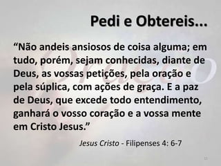 Pedi e Obtereis...
“Não andeis ansiosos de coisa alguma; em
tudo, porém, sejam conhecidas, diante de
Deus, as vossas petições, pela oração e
pela súplica, com ações de graça. E a paz
de Deus, que excede todo entendimento,
ganhará o vosso coração e a vossa mente
em Cristo Jesus.”
Jesus Cristo - Filipenses 4: 6-7
11
 