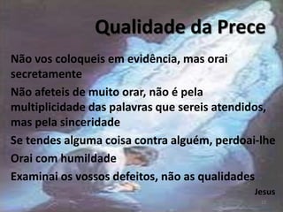 Qualidade da Prece
Não vos coloqueis em evidência, mas orai
secretamente
Não afeteis de muito orar, não é pela
multiplicidade das palavras que sereis atendidos,
mas pela sinceridade
Se tendes alguma coisa contra alguém, perdoai-lhe
Orai com humildade
Examinai os vossos defeitos, não as qualidades
Jesus
13
 