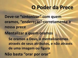 O Poder da Prece
Deve-se “sintonizar” com quem
oramos, “endereçar” corretamente a
nossa prece
Mentalizar a quem oramos
Se oramos a Deus, o mentalizaremos
através de seus atributos, e não através
de uma imagem ou figura
Não basta “orar por orar” 16
 