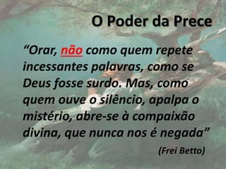 O Poder da Prece
“Orar, não como quem repete
incessantes palavras, como se
Deus fosse surdo. Mas, como
quem ouve o silêncio, apalpa o
mistério, abre-se à compaixão
divina, que nunca nos é negada”
(Frei Betto)
17
 