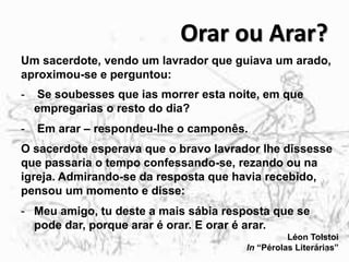 Orar ou Arar?
Um sacerdote, vendo um lavrador que guiava um arado,
aproximou-se e perguntou:
- Se soubesses que ias morrer esta noite, em que
empregarias o resto do dia?
- Em arar – respondeu-lhe o camponês.
O sacerdote esperava que o bravo lavrador lhe dissesse
que passaria o tempo confessando-se, rezando ou na
igreja. Admirando-se da resposta que havia recebido,
pensou um momento e disse:
- Meu amigo, tu deste a mais sábia resposta que se
pode dar, porque arar é orar. E orar é arar.
Léon Tolstoi
In “Pérolas Literárias”6
 