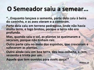 “…Enquanto lançava a semente, parte dela caiu à beira
do caminho, e as aves vieram e a comeram.
Parte dela caiu em terreno pedregoso, onde não havia
muita terra, e logo brotou, porque a terra não era
profunda.
Mas, quando saiu o sol, as plantas se queimaram e
secaram, porque não tinham raiz.
Outra parte caiu no meio dos espinhos, que cresceram e
sufocaram as plantas.
Outra ainda caiu em boa terra, deu boa colheita, a cem,
sessenta e trinta por um.
Aquele que tem ouvidos para ouvir, ouça!“
Mateus, 13
O Semeador saiu a semear…
9
 