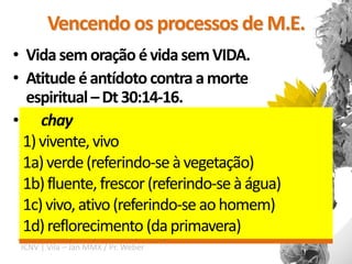 Vencendo os processos de M.E.
• Vida sem oração é vida sem VIDA.
• Atitude é antídoto contra a morte
   espiritual – Dt 30:14-16.
• Decida ter uma vida de oração e a
  15 Vê que proponho, hoje, a vida e o bem, a morte e
      chay
  o mal; 16 se guardares o mandamento que hoje te
   persiga perseverantemente.
  1) vivente, vivo
  ordeno, que ames o SENHOR, teu Deus, andes nos
  1a) verde (referindo-se à vegetação)
  seus caminhos, e guardes os seus mandamentos, e
  1b) fluente, frescor (referindo-se à água)
  os seus estatutos, e os seus juízos, então, viverás e te
  1c) vivo, ativo o SENHOR, teu Deus, te abençoará na
  multiplicarás, e (referindo-se ao homem)
  1d) reflorecimento (da primavera)
  terra à qual passas para possuí-la
 ICNV | Vila – Jan MMX / Pr. Weber
 