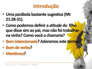 Introdução
• Uma parábola bastante sugestiva (Mt
  21:28-31).
• Como podemos definir a atitude do filho
  que disse sim ao pai, mas não foi trabalhar
  na vinha? Como você o chamaria?
• Bem intencionado? Adoramos este termo.
• Bom de verbo?
• Mentiroso?

 ICNV | Vila – Jan MMX / Pr. Weber
 