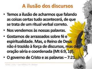 A ilusão dos discursos
• Temos a ilusão de acharmos que falando
  as coisas certas tudo acontecerá, de que
  se trata de um ritual verbal correto.
• Nos vendemos às nossas palavras.
• Gostamos de arrazoados sobre fé e
  espiritualidade. Mas, o Reino de Deus
  não é trazido à força de discursos, mas de
  oração séria e coordenada (Mt 6:9, 10).
• O governo de Cristo e as palavras – 7:21.
 ICNV | Vila – Jan MMX / Pr. Weber
 
