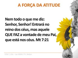 A FORÇA DA ATITUDE

Nem todo o que me diz:
Senhor, Senhor! Entrará no
reino dos céus, mas aquele
QUE FAZ a vontade de meu Pai,
que está nos céus. Mt 7:21


ICNV | Vila – Jan MMX / Pr. Weber
 