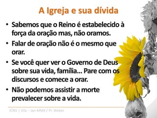 A Igreja e sua dívida
• Sabemos que o Reino é estabelecido à
  força da oração mas, não oramos.
• Falar de oração não é o mesmo que
  orar.
• Se você quer ver o Governo de Deus
  sobre sua vida, família... Pare com os
  discursos e comece a orar.
• Não podemos assistir a morte
  prevalecer sobre a vida.
 ICNV | Vila – Jan MMX / Pr. Weber
 