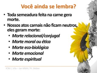 Você ainda se lembra?
• Toda semeadura feita na carne gera
  morte.
• Nossos atos carnais não ficam neutros,
  eles geram morte:
   • Morte relacional/conjugal
   • Morte moral ou ética
   • Morte eco-biológica
   • Morte emocional
   • Morte espiritual
 ICNV | Vila – Jan MMX / Pr. Weber
 
