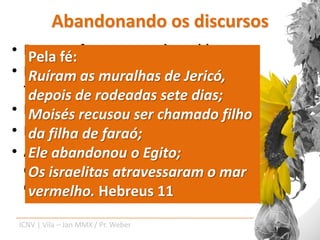 Abandonando os discursos
• Para ofé:
   Pela  enfrentamento de problemas.
• Para o estabelecimentos de uma fé
   Ruíram as muralhas de Jericó,
  frutuosa. rodeadas sete dias;
   depois de
• Para a evangelização eficaz.
   Moisés recusou ser chamado filho
• Parafilha de faraó; uma vida.
   da a construção de
• A fé acontece no campo das atitudes
   Ele abandonou o Egito;
  espirituais, nãoatravessaram o mar
   Os israelitas dos discursos sobre
  espiritualidade.
   vermelho. Hebreus 11
    ICNV | Vila – Jan MMX / Pr. Weber
 