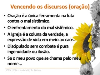 Vencendo os discursos (oração)
• Oração é a única ferramenta na luta
  contra o mal sistêmico.
• O enfrentamento do mal sistêmico.
• A Igreja é a coluna da verdade, a
  expressão de vida em meio ao caos.
• Discipulado sem combate é pura
  ingenuidade ou ilusão.
• Se o meu povo que se chama pelo meu
  nome...
 ICNV | Vila – Jan MMX / Pr. Weber
 