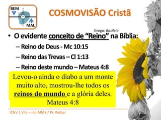 BEM
                      COSMOVISÃO Cristã
         MAL
                                    Grego: Basileia
• O evidente conceito de “Reino” na Bíblia:
   – Reino de Deus - Mc 10:15
   – Reino das Trevas – Cl 1:13
   – Reino deste mundo – Mateus 4:8
Ele nos libertou do impérioQuem não
 Levou-o ainda o diabo a das trevas
   Em verdade vos digo: um monte
ereceber o reinoparaDeus como uma
  nos transportou de o reinotodos os
   muito alto, mostrou-lhe do Filho
do seu amor,mundo e a glória deles.
  reinos do de 1:13
     criança Cl maneira nenhuma
      entrará nele. Marcos 10.15
               Mateus 4:8
ICNV | Vila – Jan MMX / Pr. Weber
 