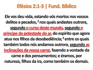 Efésios 2:1-3 | Fund. Bíblico
 Ele vos deu vida, estando vós mortos nos vossos
  delitos e pecados, 2 nos quais andastes outrora,
    segundo o curso deste mundo, segundo o
príncipe da potestade do ar, do espírito que agora
atua nos filhos da desobediência; 3 entre os quais
também todos nós andamos outrora, segundo as
inclinações da nossa carne, fazendo a vontade da
     carne e dos pensamentos; e éramos, por
 natureza, filhos da ira, como também os demais.
 