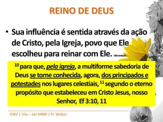 REINO DE DEUS

• Sua influência é sentida através da ação
  de Cristo, pela Igreja, povo que Ele
  escolheu para reinar com Ele.         Videanotações


   10 para que, pela igreja, a multiforme sabedoria de

  Deus se torne conhecida, agora, dos principados e
 potestades nos lugares celestiais, 11 segundo o eterno
  propósito que estabeleceu em Cristo Jesus, nosso
                  Senhor, Ef 3:10, 11
 ICNV | Vila – Jan MMX / Pr. Weber
 
