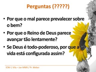 Perguntas (?????)

• Por que o mal parece prevalecer sobre
  o bem?
• Por que o Reino de Deus parece
  avançar tão lentamente?
• Se Deus é todo-poderoso, por que a
  vida está configurada assim?

 ICNV | Vila – Jan MMX / Pr. Weber
 