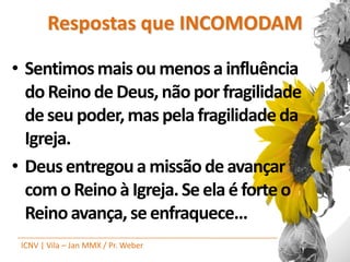 Respostas que INCOMODAM

• Sentimos mais ou menos a influência
  do Reino de Deus, não por fragilidade
  de seu poder, mas pela fragilidade da
  Igreja.
• Deus entregou a missão de avançar
  com o Reino à Igreja. Se ela é forte o
  Reino avança, se enfraquece...
 ICNV | Vila – Jan MMX / Pr. Weber
 