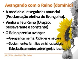 Avançando com o Reino (domínio)
• A medida que seguirdes anunciai
  (Proclamação efetiva do Evangelho).
• Venha o Teu Reino (Oração:
  perseverante e constante)
• O Reino precisa avançar
   –Geograficamente: Cidades e nações
   –Socialmente: famílias e nichos sociais
   –Eclesiasticamente: sobre igrejas locais.
 ICNV | Vila – Jan MMX / Pr. Weber
 