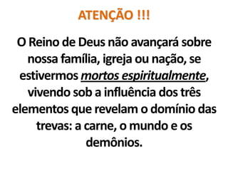 ATENÇÃO !!!
 O Reino de Deus não avançará sobre
   nossa família, igreja ou nação, se
 estivermos mortos espiritualmente,
   vivendo sob a influência dos três
elementos que revelam o domínio das
     trevas: a carne, o mundo e os
               demônios.
 