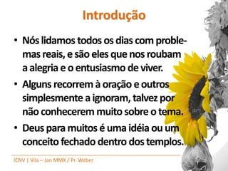 Introdução
• Nós lidamos todos os dias com proble-
  mas reais, e são eles que nos roubam
  a alegria e o entusiasmo de viver.
• Alguns recorrem à oração e outros
  simplesmente a ignoram, talvez por
  não conhecerem muito sobre o tema.
• Deus para muitos é uma idéia ou um
  conceito fechado dentro dos templos.
ICNV | Vila – Jan MMX / Pr. Weber
 