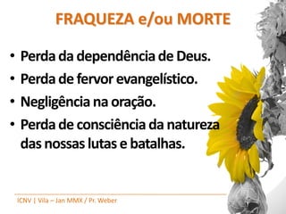 FRAQUEZA e/ou MORTE

•    Perda da dependência de Deus.
•    Perda de fervor evangelístico.
•    Negligência na oração.
•    Perda de consciência da natureza
     das nossas lutas e batalhas.


    ICNV | Vila – Jan MMX / Pr. Weber
 