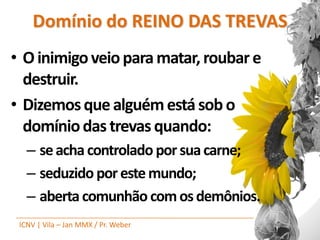 Domínio do REINO DAS TREVAS
• O inimigo veio para matar, roubar e
  destruir.
• Dizemos que alguém está sob o
  domínio das trevas quando:
   – se acha controlado por sua carne;
   – seduzido por este mundo;
   – aberta comunhão com os demônios.
 ICNV | Vila – Jan MMX / Pr. Weber
 