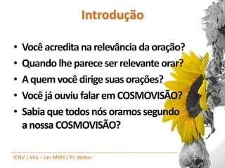 Introdução

•   Você acredita na relevância da oração?
•   Quando lhe parece ser relevante orar?
•   A quem você dirige suas orações?
•   Você já ouviu falar em COSMOVISÃO?
•   Sabia que todos nós oramos segundo
    a nossa COSMOVISÃO?

ICNV | Vila – Jan MMX / Pr. Weber
 